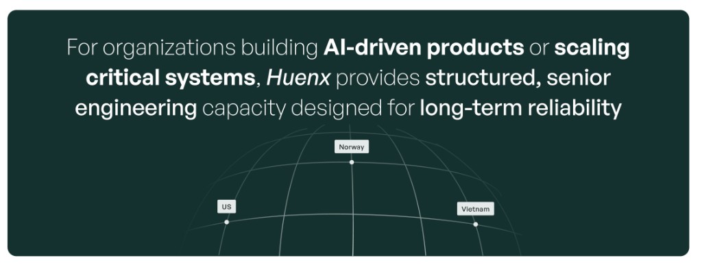 For organizations building AI-driven products or scaling critical systems, Huenx provides structured, senior engineering capacity designed for long-term reliability. Locations: US, Norway, Vietnam.